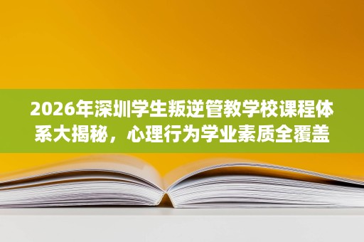 2026年深圳学生叛逆管教学校课程体系大揭秘，心理行为学业素质全覆盖