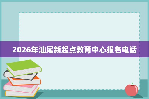 2026年汕尾新起点教育中心报名电话 2026年汕尾新起点教育中心报名电话