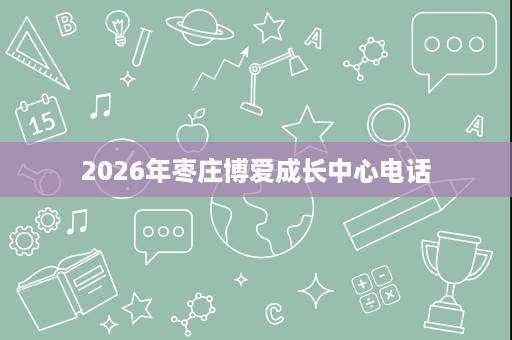 2026年枣庄博爱成长中心电话 2026年枣庄博爱成长中心电话