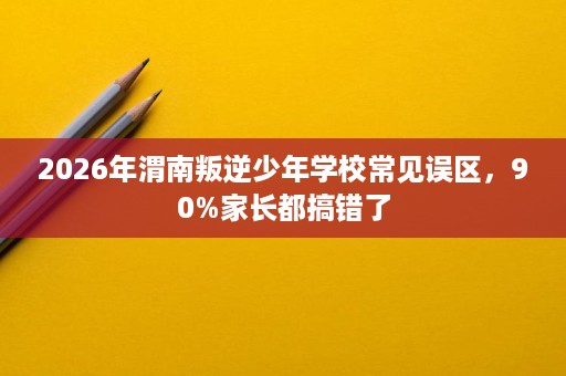 2026年渭南叛逆少年学校常见误区,90%家长都搞错了 2026年渭南叛逆少年学校常见误区,90%家长都搞错了