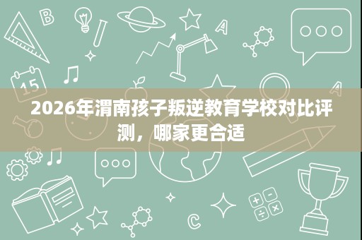 2026年渭南孩子叛逆教育学校对比评测，哪家更合适