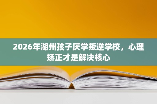 2026年湖州孩子厌学叛逆学校,心理矫正才是解决核心 2026年湖州孩子厌学叛逆学校,心理矫正才是解决核心