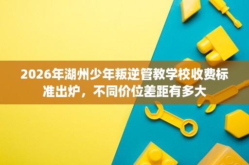 2026年湖州少年叛逆管教学校收费标准出炉,不同价位差距有多大 2026年湖州少年叛逆管教学校收费标准出炉,不同价位差距有多大