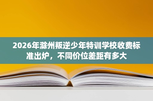 2026年滁州叛逆少年特训学校收费标准出炉,不同价位差距有多大 2026年滁州叛逆少年特训学校收费标准出炉,不同价位差距有多大