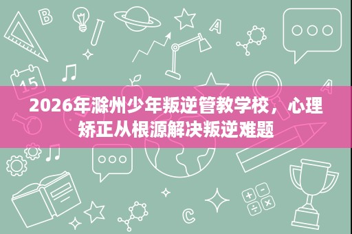 2026年滁州少年叛逆管教学校，心理矫正从根源解决叛逆难题