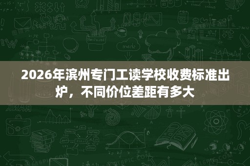 2026年滨州专门工读学校收费标准出炉,不同价位差距有多大 2026年滨州专门工读学校收费标准出炉,不同价位差距有多大