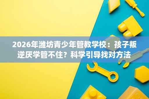 2026年潍坊青少年管教学校:孩子叛逆厌学管不住?科学引导找对方法 2026年潍坊青少年管教学校:孩子叛逆厌学管不住?科学引导找对方法