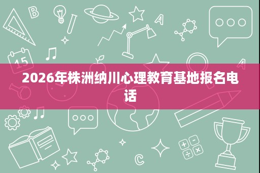 2026年株洲纳川心理教育基地报名电话