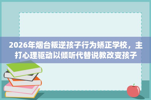 2026年烟台叛逆孩子行为矫正学校，主打心理驱动以倾听代替说教改变孩子
