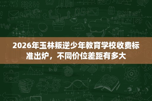 2026年玉林叛逆少年教育学校收费标准出炉,不同价位差距有多大 2026年玉林叛逆少年教育学校收费标准出炉,不同价位差距有多大