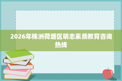 2026年株洲荷塘区明志素质教育咨询热线 2026年株洲荷塘区明志素质教育咨询热线