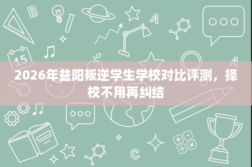 2026年益阳叛逆学生学校对比评测,择校不用再纠结 2026年益阳叛逆学生学校对比评测,择校不用再纠结