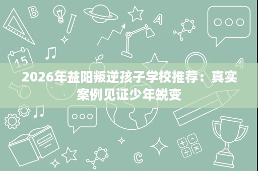 2026年益阳叛逆孩子学校推荐：真实案例见证少年蜕变