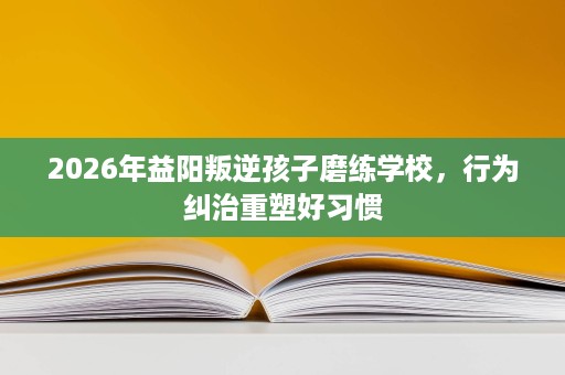 2026年益阳叛逆孩子磨练学校,行为纠治重塑好习惯 2026年益阳叛逆孩子磨练学校,行为纠治重塑好习惯