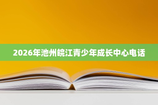 2026年池州皖江青少年成长中心电话 2026年池州皖江青少年成长中心电话