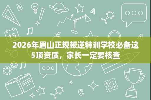 2026年眉山正规叛逆特训学校必备这5项资质,家长一定要核查 2026年眉山正规叛逆特训学校必备这5项资质,家长一定要核查