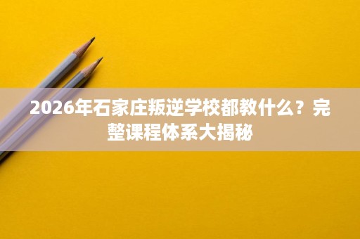 2026年石家庄叛逆学校都教什么？完整课程体系大揭秘