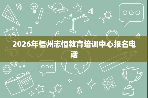 2026年梧州志恒教育培训中心报名电话 2026年梧州志恒教育培训中心报名电话
