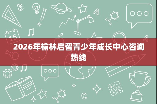 2026年榆林启智青少年成长中心咨询热线 2026年榆林启智青少年成长中心咨询热线