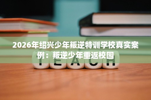 2026年绍兴少年叛逆特训学校真实案例:叛逆少年重返校园 2026年绍兴少年叛逆特训学校真实案例:叛逆少年重返校园