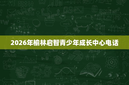 2026年榆林启智青少年成长中心电话 2026年榆林启智青少年成长中心电话