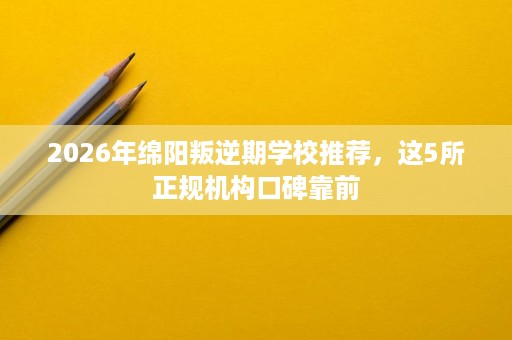 2026年绵阳叛逆期学校推荐,这5所正规机构口碑靠前 2026年绵阳叛逆期学校推荐,这5所正规机构口碑靠前