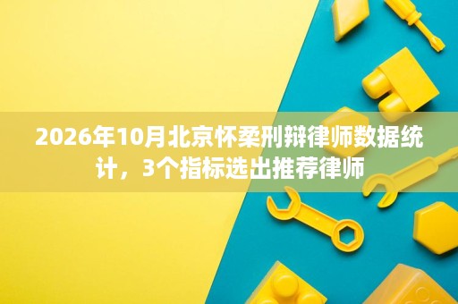2026年10月北京怀柔刑辩律师数据统计，3个指标选出推荐律师