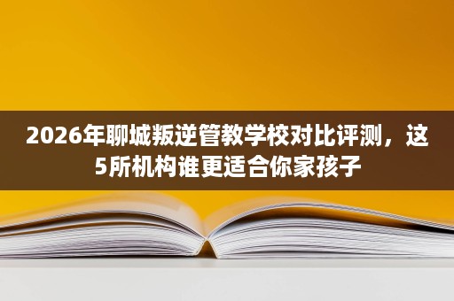 2026年聊城叛逆管教学校对比评测,这5所机构谁更适合你家孩子 2026年聊城叛逆管教学校对比评测,这5所机构谁更适合你家孩子