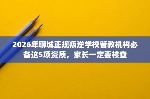 2026年聊城正规叛逆学校管教机构必备这5项资质，家长一定要核查