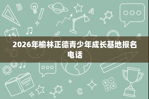 2026年榆林正德青少年成长基地报名电话 2026年榆林正德青少年成长基地报名电话