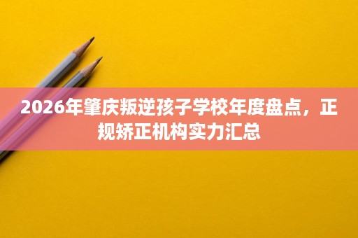 2026年肇庆叛逆孩子学校年度盘点，正规矫正机构实力汇总