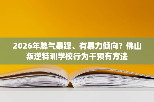 2026年脾气暴躁、有暴力倾向?佛山叛逆特训学校行为干预有方法 2026年脾气暴躁、有暴力倾向?佛山叛逆特训学校行为干预有方法
