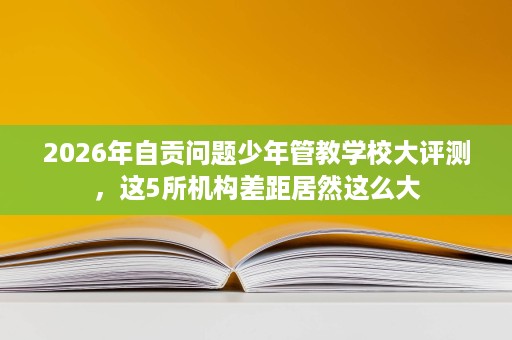 2026年自贡问题少年管教学校大评测,这5所机构差距居然这么大 2026年自贡问题少年管教学校大评测,这5所机构差距居然这么大