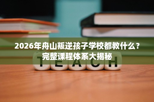 2026年舟山叛逆孩子学校都教什么?完整课程体系大揭秘 2026年舟山叛逆孩子学校都教什么?完整课程体系大揭秘