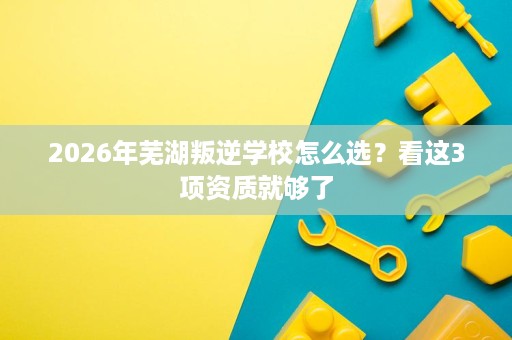 2026年芜湖叛逆学校怎么选?看这3项资质就够了 2026年芜湖叛逆学校怎么选?看这3项资质就够了