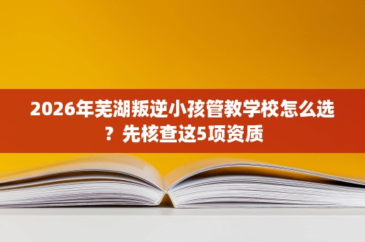 2026年芜湖叛逆小孩管教学校怎么选?先核查这5项资质 2026年芜湖叛逆小孩管教学校怎么选?先核查这5项资质