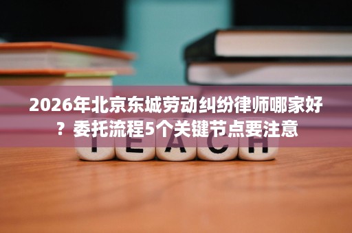 2026年北京东城劳动纠纷律师哪家好？委托流程5个关键节点要注意