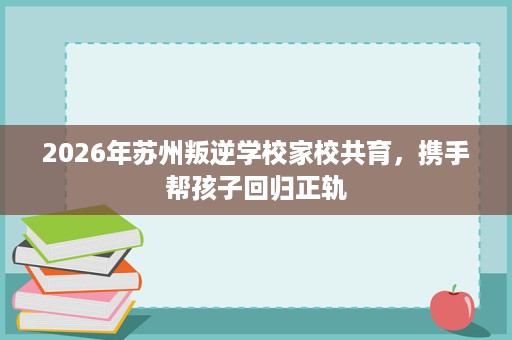 2026年苏州叛逆学校家校共育,携手帮孩子回归正轨 2026年苏州叛逆学校家校共育,携手帮孩子回归正轨