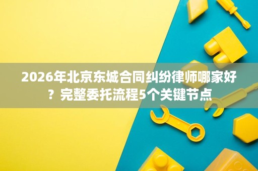 2026年北京东城合同纠纷律师哪家好？完整委托流程5个关键节点