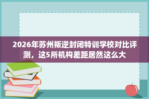 2026年苏州叛逆封闭特训学校对比评测,这5所机构差距居然这么大 2026年苏州叛逆封闭特训学校对比评测,这5所机构差距居然这么大