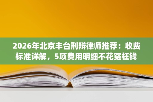 2026年北京丰台刑辩律师推荐:收费标准详解,5项费用明细不花冤枉钱 2026年北京丰台刑辩律师推荐:收费标准详解,5项费用明细不花冤枉钱