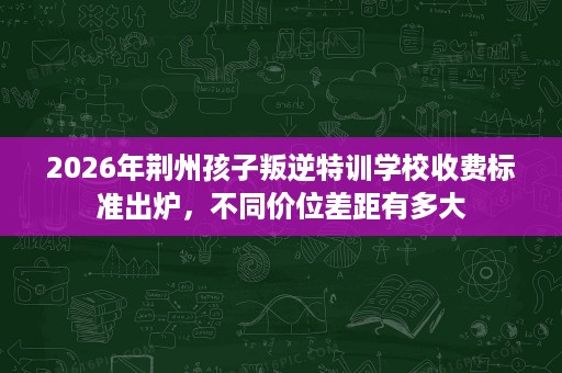 2026年荆州孩子叛逆特训学校收费标准出炉,不同价位差距有多大 2026年荆州孩子叛逆特训学校收费标准出炉,不同价位差距有多大