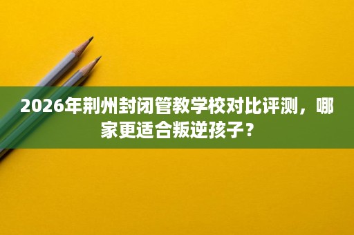 2026年荆州封闭管教学校对比评测，哪家更适合叛逆孩子？