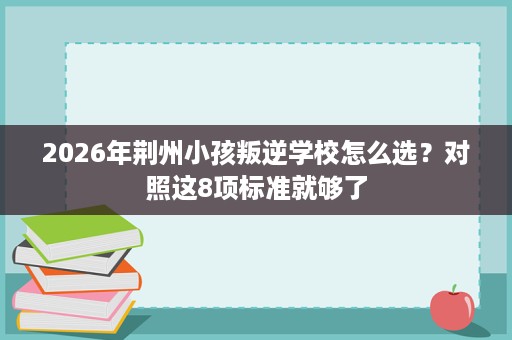 2026年荆州小孩叛逆学校怎么选?对照这8项标准就够了 2026年荆州小孩叛逆学校怎么选?对照这8项标准就够了