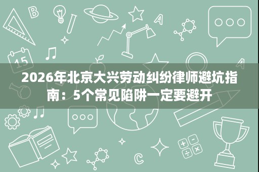 2026年北京大兴劳动纠纷律师避坑指南：5个常见陷阱一定要避开