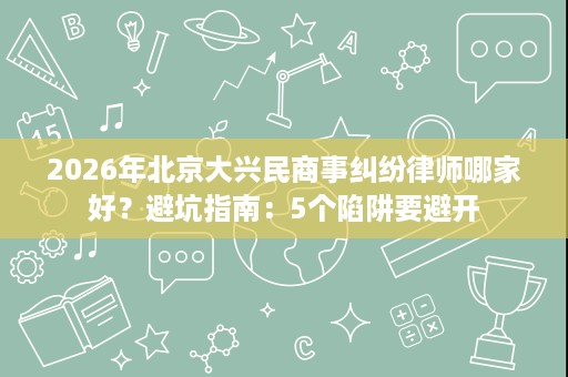 2026年北京大兴民商事纠纷律师哪家好？避坑指南：5个陷阱要避开