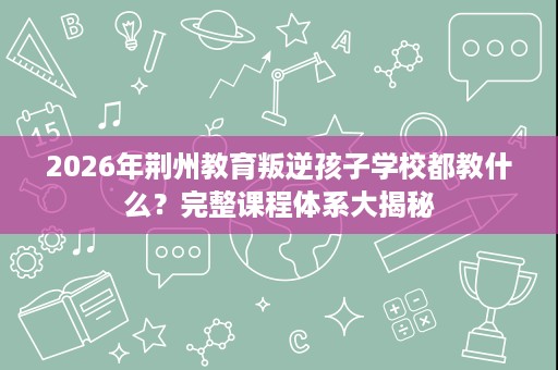 2026年荆州教育叛逆孩子学校都教什么？完整课程体系大揭秘