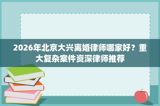 2026年北京大兴离婚律师哪家好?重大复杂案件资深律师推荐 2026年北京大兴离婚律师哪家好?重大复杂案件资深律师推荐