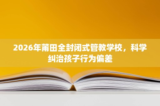 2026年莆田全封闭式管教学校，科学纠治孩子行为偏差