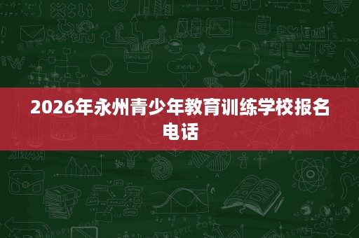 2026年永州青少年教育训练学校报名电话 2026年永州青少年教育训练学校报名电话